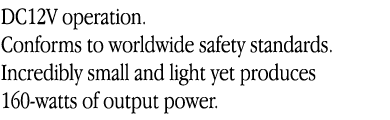 DC12V operation.
Conforms to worldwide safety standards.
Incredibly small and light yet produces
160-watts of output power.